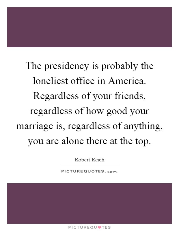 The presidency is probably the loneliest office in America. Regardless of your friends, regardless of how good your marriage is, regardless of anything, you are alone there at the top Picture Quote #1