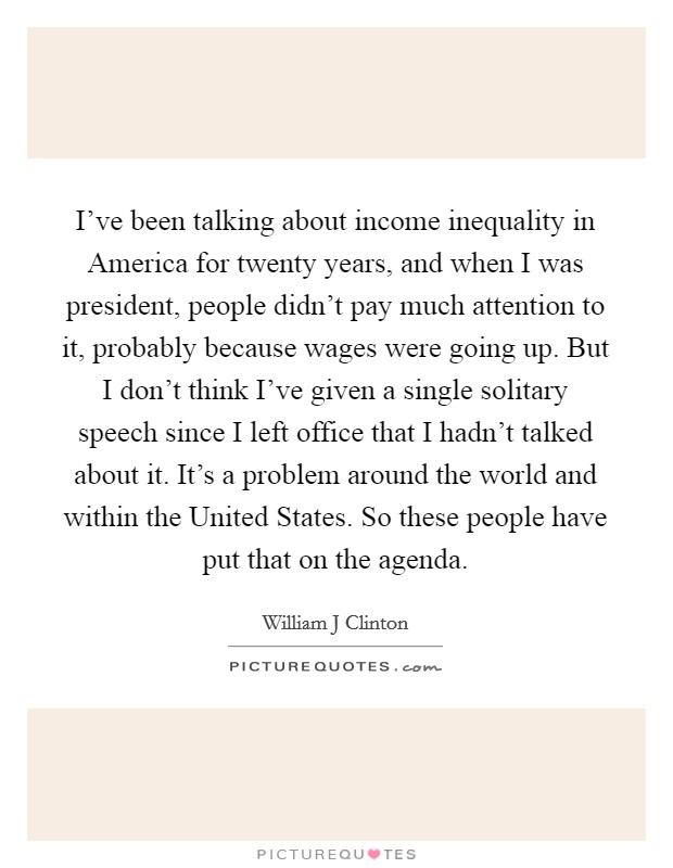 I've been talking about income inequality in America for twenty years, and when I was president, people didn't pay much attention to it, probably because wages were going up. But I don't think I've given a single solitary speech since I left office that I hadn't talked about it. It's a problem around the world and within the United States. So these people have put that on the agenda Picture Quote #1