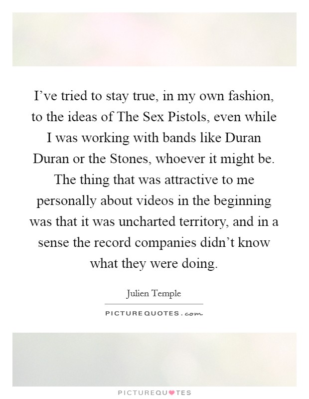 I've tried to stay true, in my own fashion, to the ideas of The Sex Pistols, even while I was working with bands like Duran Duran or the Stones, whoever it might be. The thing that was attractive to me personally about videos in the beginning was that it was uncharted territory, and in a sense the record companies didn't know what they were doing Picture Quote #1