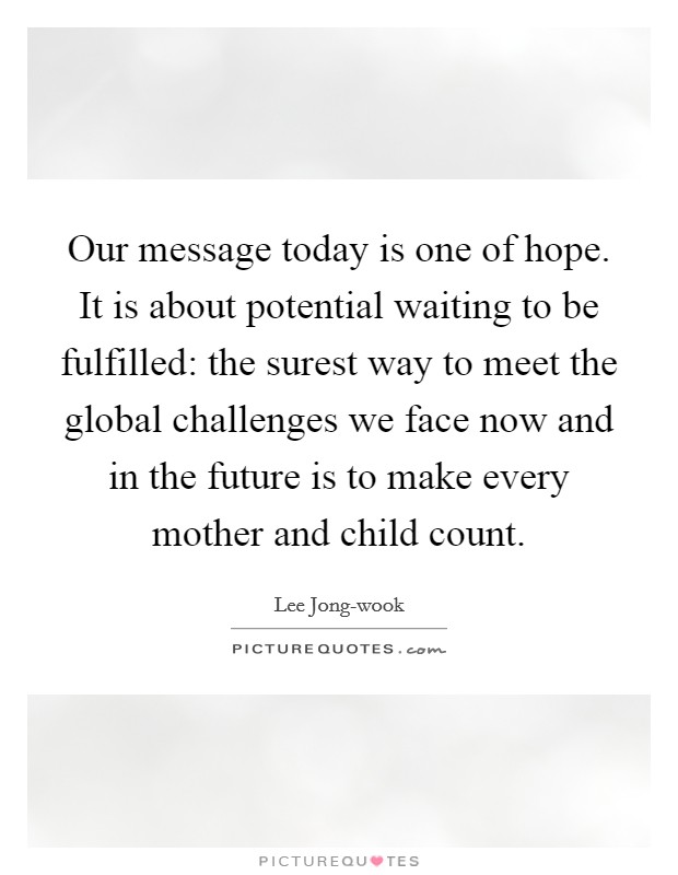 Our message today is one of hope. It is about potential waiting to be fulfilled: the surest way to meet the global challenges we face now and in the future is to make every mother and child count Picture Quote #1