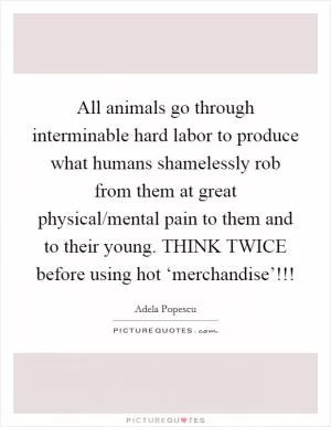All animals go through interminable hard labor to produce what humans shamelessly rob from them at great physical/mental pain to them and to their young. THINK TWICE before using hot ‘merchandise’!!! Picture Quote #1
