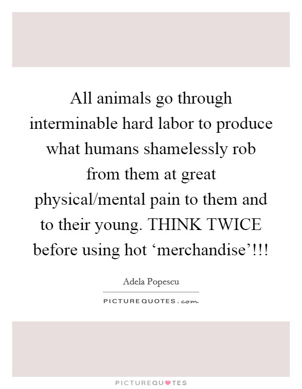 All animals go through interminable hard labor to produce what humans shamelessly rob from them at great physical/mental pain to them and to their young. THINK TWICE before using hot ‘merchandise'!!! Picture Quote #1