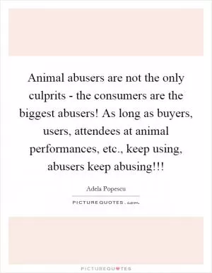 Animal abusers are not the only culprits - the consumers are the biggest abusers! As long as buyers, users, attendees at animal performances, etc., keep using, abusers keep abusing!!! Picture Quote #1