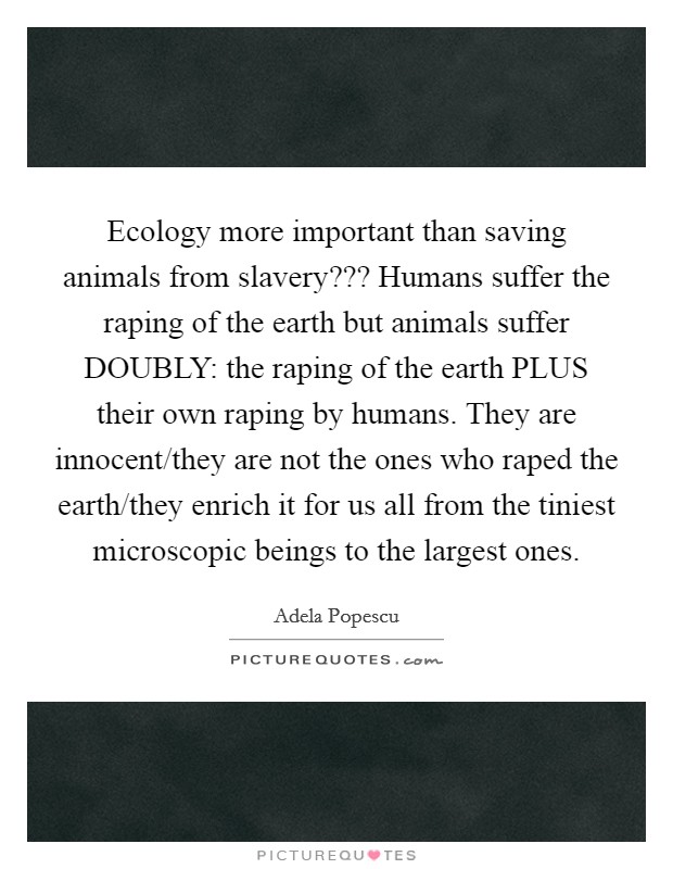 Ecology more important than saving animals from slavery??? Humans suffer the raping of the earth but animals suffer DOUBLY: the raping of the earth PLUS their own raping by humans. They are innocent/they are not the ones who raped the earth/they enrich it for us all from the tiniest microscopic beings to the largest ones Picture Quote #1