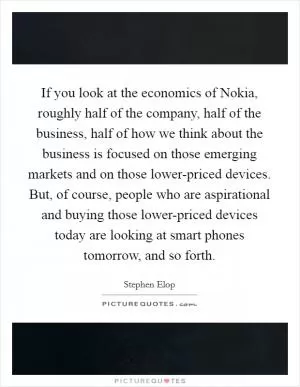 If you look at the economics of Nokia, roughly half of the company, half of the business, half of how we think about the business is focused on those emerging markets and on those lower-priced devices. But, of course, people who are aspirational and buying those lower-priced devices today are looking at smart phones tomorrow, and so forth Picture Quote #1
