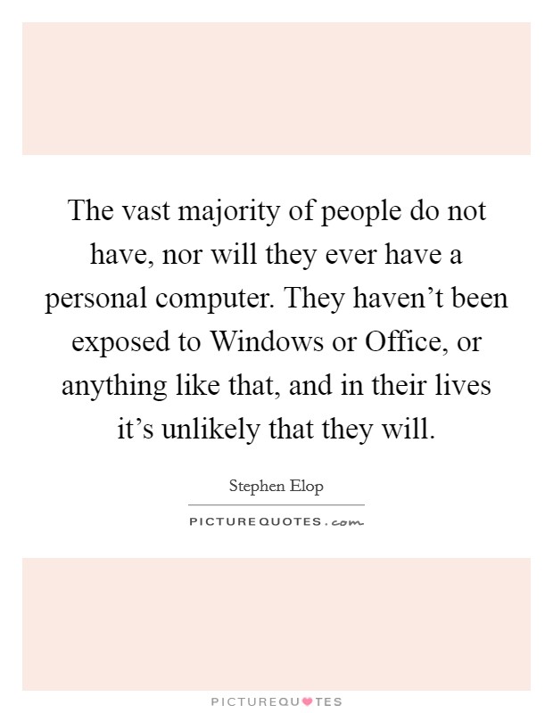 The vast majority of people do not have, nor will they ever have a personal computer. They haven't been exposed to Windows or Office, or anything like that, and in their lives it's unlikely that they will Picture Quote #1