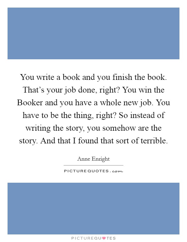 You write a book and you finish the book. That's your job done, right? You win the Booker and you have a whole new job. You have to be the thing, right? So instead of writing the story, you somehow are the story. And that I found that sort of terrible Picture Quote #1