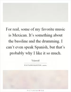 For real, some of my favorite music is Mexican. It’s something about the bassline and the drumming. I can’t even speak Spanish, but that’s probably why I like it so much Picture Quote #1