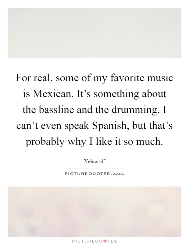 For real, some of my favorite music is Mexican. It's something about the bassline and the drumming. I can't even speak Spanish, but that's probably why I like it so much Picture Quote #1