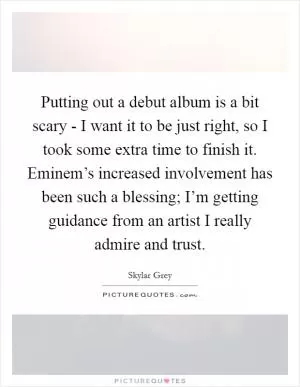 Putting out a debut album is a bit scary - I want it to be just right, so I took some extra time to finish it. Eminem’s increased involvement has been such a blessing; I’m getting guidance from an artist I really admire and trust Picture Quote #1