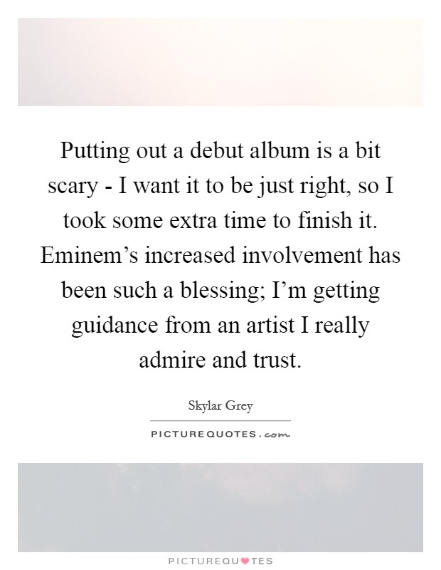 Putting out a debut album is a bit scary - I want it to be just right, so I took some extra time to finish it. Eminem's increased involvement has been such a blessing; I'm getting guidance from an artist I really admire and trust Picture Quote #1