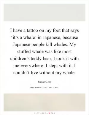 I have a tattoo on my foot that says ‘it’s a whale’ in Japanese, because Japanese people kill whales. My stuffed whale was like most children’s teddy bear. I took it with me everywhere. I slept with it. I couldn’t live without my whale Picture Quote #1