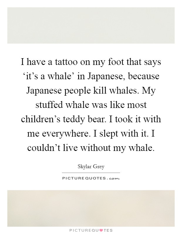 I have a tattoo on my foot that says ‘it's a whale' in Japanese, because Japanese people kill whales. My stuffed whale was like most children's teddy bear. I took it with me everywhere. I slept with it. I couldn't live without my whale Picture Quote #1