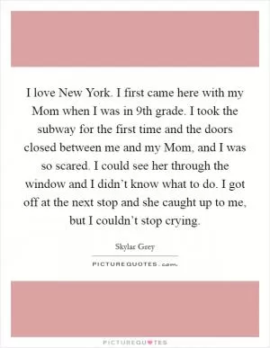 I love New York. I first came here with my Mom when I was in 9th grade. I took the subway for the first time and the doors closed between me and my Mom, and I was so scared. I could see her through the window and I didn’t know what to do. I got off at the next stop and she caught up to me, but I couldn’t stop crying Picture Quote #1