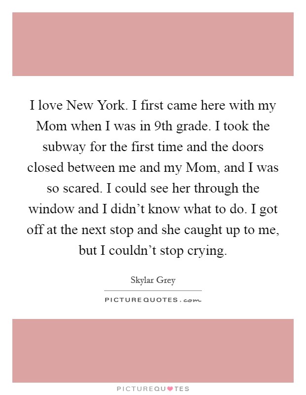 I love New York. I first came here with my Mom when I was in 9th grade. I took the subway for the first time and the doors closed between me and my Mom, and I was so scared. I could see her through the window and I didn't know what to do. I got off at the next stop and she caught up to me, but I couldn't stop crying Picture Quote #1