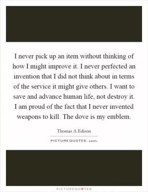 I never pick up an item without thinking of how I might improve it. I never perfected an invention that I did not think about in terms of the service it might give others. I want to save and advance human life, not destroy it. I am proud of the fact that I never invented weapons to kill. The dove is my emblem Picture Quote #1