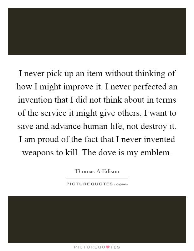I never pick up an item without thinking of how I might improve it. I never perfected an invention that I did not think about in terms of the service it might give others. I want to save and advance human life, not destroy it. I am proud of the fact that I never invented weapons to kill. The dove is my emblem Picture Quote #1
