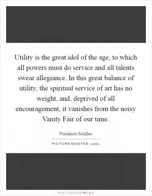 Utility is the great idol of the age, to which all powers must do service and all talents swear allegiance. In this great balance of utility, the spiritual service of art has no weight, and, deprived of all encouragement, it vanishes from the noisy Vanity Fair of our time Picture Quote #1