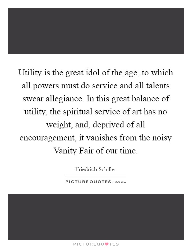 Utility is the great idol of the age, to which all powers must do service and all talents swear allegiance. In this great balance of utility, the spiritual service of art has no weight, and, deprived of all encouragement, it vanishes from the noisy Vanity Fair of our time Picture Quote #1
