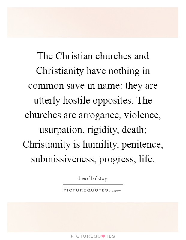 The Christian churches and Christianity have nothing in common save in name: they are utterly hostile opposites. The churches are arrogance, violence, usurpation, rigidity, death; Christianity is humility, penitence, submissiveness, progress, life Picture Quote #1