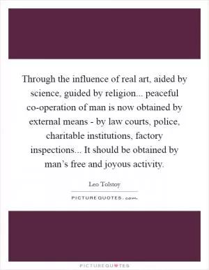 Through the influence of real art, aided by science, guided by religion... peaceful co-operation of man is now obtained by external means - by law courts, police, charitable institutions, factory inspections... It should be obtained by man’s free and joyous activity Picture Quote #1