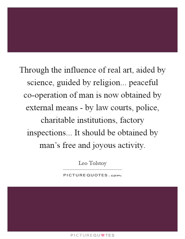 Through the influence of real art, aided by science, guided by religion... peaceful co-operation of man is now obtained by external means - by law courts, police, charitable institutions, factory inspections... It should be obtained by man's free and joyous activity Picture Quote #1