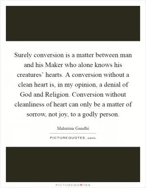 Surely conversion is a matter between man and his Maker who alone knows his creatures’ hearts. A conversion without a clean heart is, in my opinion, a denial of God and Religion. Conversion without cleanliness of heart can only be a matter of sorrow, not joy, to a godly person Picture Quote #1