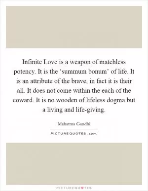 Infinite Love is a weapon of matchless potency. It is the ‘summum bonum’ of life. It is an attribute of the brave, in fact it is their all. It does not come within the each of the coward. It is no wooden of lifeless dogma but a living and life-giving Picture Quote #1