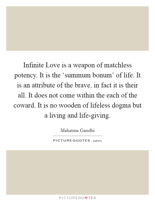 Infinite Love is a weapon of matchless potency. It is the ‘summum bonum' of life. It is an attribute of the brave, in fact it is their all. It does not come within the each of the coward. It is no wooden of lifeless dogma but a living and life-giving Picture Quote #1