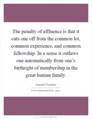 The penalty of affluence is that it cuts one off from the common lot, common experience, and common fellowship. In a sense it outlaws one automatically from one’s birthright of membership in the great human family Picture Quote #1