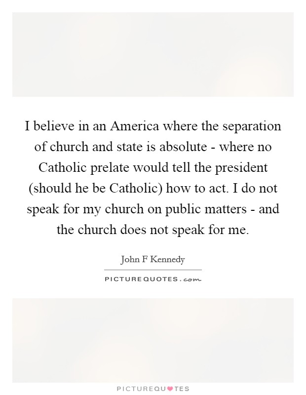 I believe in an America where the separation of church and state is absolute - where no Catholic prelate would tell the president (should he be Catholic) how to act. I do not speak for my church on public matters - and the church does not speak for me Picture Quote #1