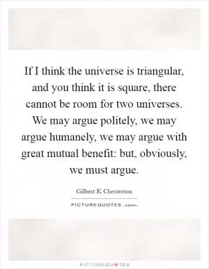 If I think the universe is triangular, and you think it is square, there cannot be room for two universes. We may argue politely, we may argue humanely, we may argue with great mutual benefit: but, obviously, we must argue Picture Quote #1
