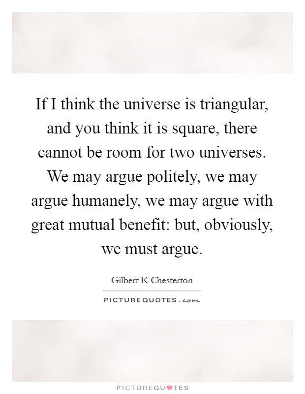 If I think the universe is triangular, and you think it is square, there cannot be room for two universes. We may argue politely, we may argue humanely, we may argue with great mutual benefit: but, obviously, we must argue Picture Quote #1