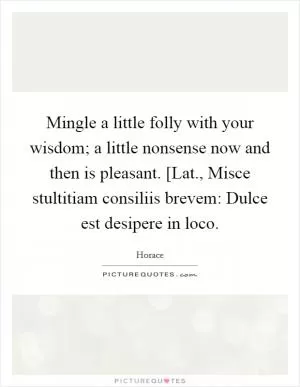 Mingle a little folly with your wisdom; a little nonsense now and then is pleasant. [Lat., Misce stultitiam consiliis brevem: Dulce est desipere in loco Picture Quote #1