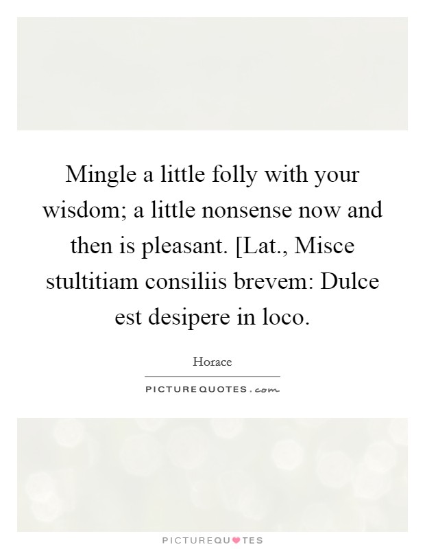 Mingle a little folly with your wisdom; a little nonsense now and then is pleasant. [Lat., Misce stultitiam consiliis brevem: Dulce est desipere in loco Picture Quote #1