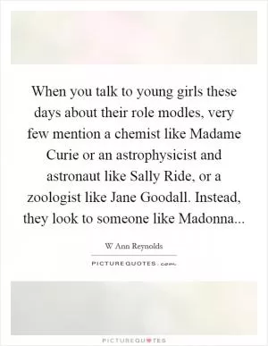 When you talk to young girls these days about their role modles, very few mention a chemist like Madame Curie or an astrophysicist and astronaut like Sally Ride, or a zoologist like Jane Goodall. Instead, they look to someone like Madonna Picture Quote #1
