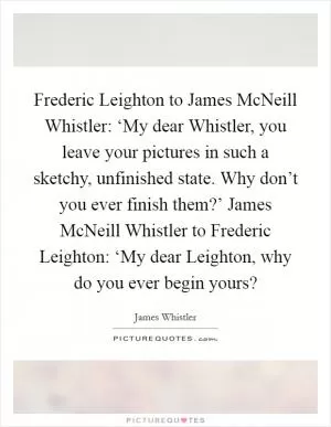 Frederic Leighton to James McNeill Whistler: ‘My dear Whistler, you leave your pictures in such a sketchy, unfinished state. Why don’t you ever finish them?’ James McNeill Whistler to Frederic Leighton: ‘My dear Leighton, why do you ever begin yours? Picture Quote #1