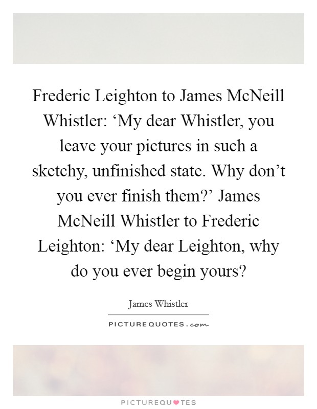 Frederic Leighton to James McNeill Whistler: ‘My dear Whistler, you leave your pictures in such a sketchy, unfinished state. Why don't you ever finish them?' James McNeill Whistler to Frederic Leighton: ‘My dear Leighton, why do you ever begin yours? Picture Quote #1