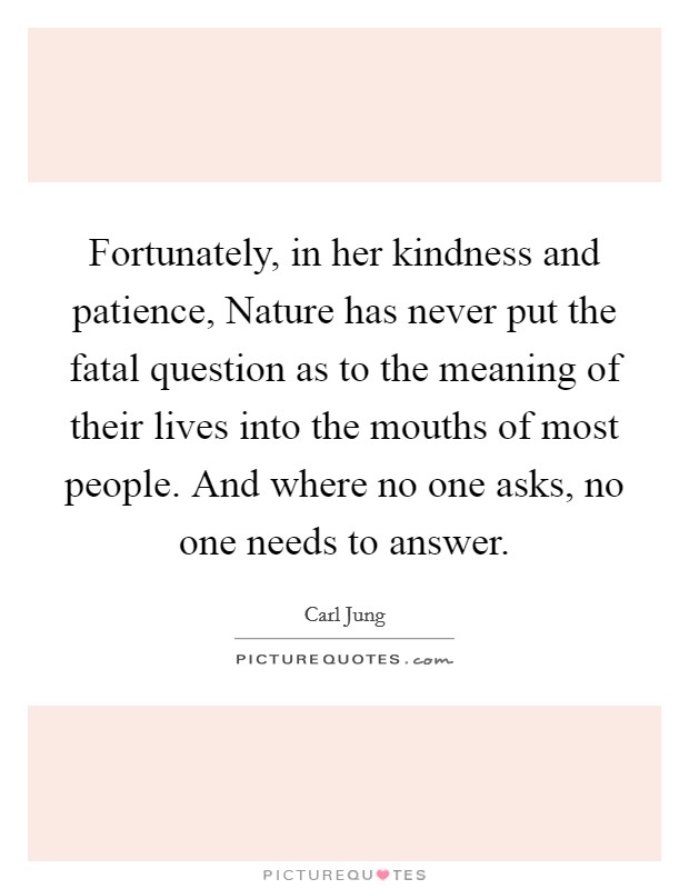 Fortunately, in her kindness and patience, Nature has never put the fatal question as to the meaning of their lives into the mouths of most people. And where no one asks, no one needs to answer Picture Quote #1