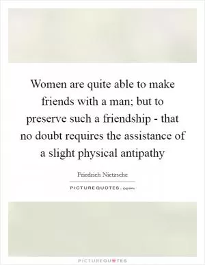 Women are quite able to make friends with a man; but to preserve such a friendship - that no doubt requires the assistance of a slight physical antipathy Picture Quote #1
