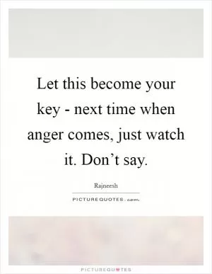Let this become your key - next time when anger comes, just watch it. Don’t say Picture Quote #1