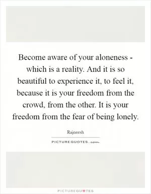 Become aware of your aloneness - which is a reality. And it is so beautiful to experience it, to feel it, because it is your freedom from the crowd, from the other. It is your freedom from the fear of being lonely Picture Quote #1