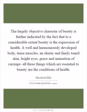 The largely objective character of beauty is further indicated by the fact that to a considerable extent beauty is the expression of health. A well and harmoniously developed body, tense muscles, an elastic and finely toned skin, bright eyes, grace and animation of carriage- all these things which are essential to beauty are the conditions of health Picture Quote #1