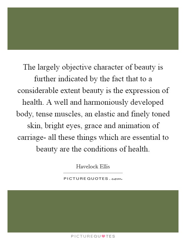 The largely objective character of beauty is further indicated by the fact that to a considerable extent beauty is the expression of health. A well and harmoniously developed body, tense muscles, an elastic and finely toned skin, bright eyes, grace and animation of carriage- all these things which are essential to beauty are the conditions of health Picture Quote #1