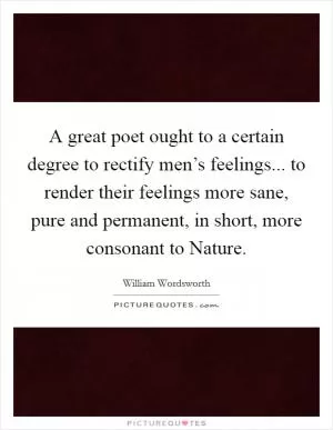 A great poet ought to a certain degree to rectify men’s feelings... to render their feelings more sane, pure and permanent, in short, more consonant to Nature Picture Quote #1