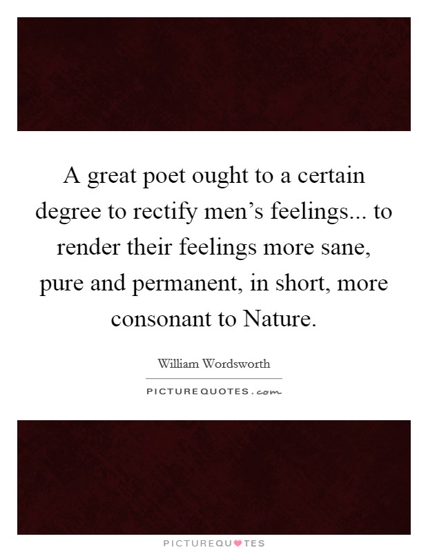 A great poet ought to a certain degree to rectify men's feelings... to render their feelings more sane, pure and permanent, in short, more consonant to Nature Picture Quote #1