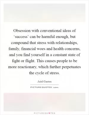 Obsession with conventional ideas of ‘success’ can be harmful enough, but compound that stress with relationships, family, financial woes and health concerns, and you find yourself in a constant state of fight or flight. This causes people to be more reactionary, which further perpetuates the cycle of stress Picture Quote #1