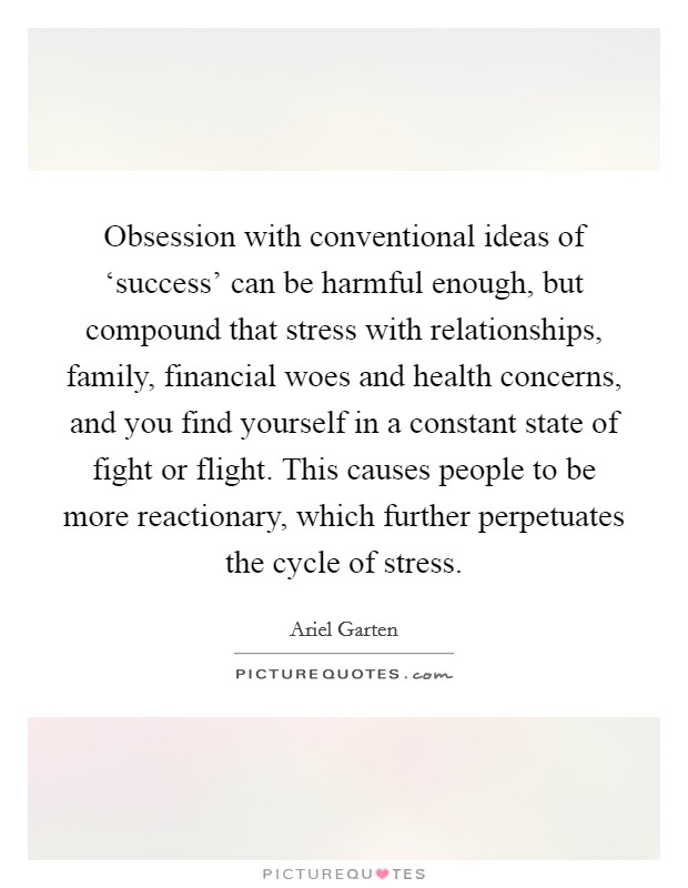 Obsession with conventional ideas of ‘success' can be harmful enough, but compound that stress with relationships, family, financial woes and health concerns, and you find yourself in a constant state of fight or flight. This causes people to be more reactionary, which further perpetuates the cycle of stress Picture Quote #1