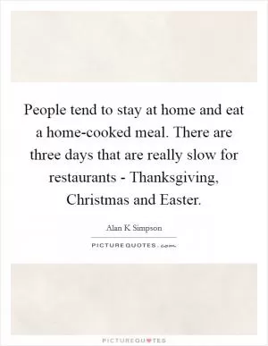 People tend to stay at home and eat a home-cooked meal. There are three days that are really slow for restaurants - Thanksgiving, Christmas and Easter Picture Quote #1