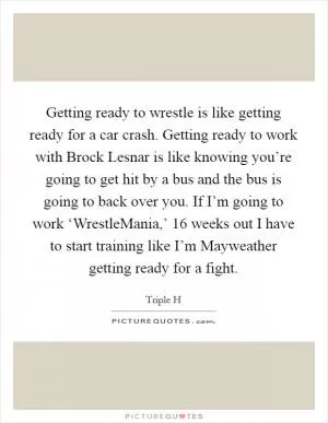 Getting ready to wrestle is like getting ready for a car crash. Getting ready to work with Brock Lesnar is like knowing you’re going to get hit by a bus and the bus is going to back over you. If I’m going to work ‘WrestleMania,’ 16 weeks out I have to start training like I’m Mayweather getting ready for a fight Picture Quote #1